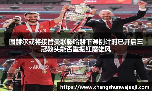 图赫尔或将接管曼联滕哈赫下课倒计时已开启三冠教头能否重振红魔雄风